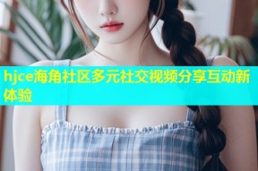 hjce海角社区多元社交视频分享互动新体验