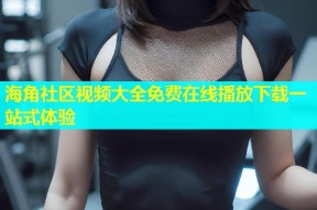 海角社区视频大全免费在线播放下载一站式体验