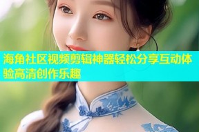 海角社区视频剪辑神器轻松分享互动体验高清创作乐趣