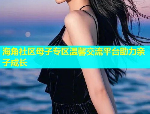 海角社区母子专区温馨交流平台助力亲子成长  第1张