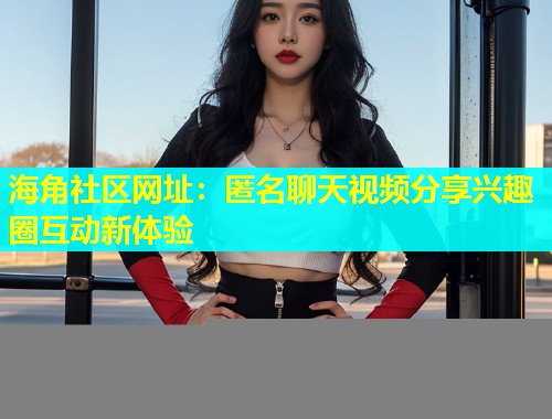 海角社区网址：匿名聊天视频分享兴趣圈互动新体验  第1张