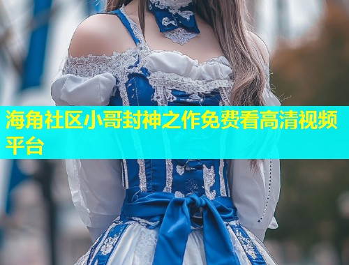海角社区小哥封神之作免费看高清视频平台  第1张