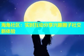 海角社区：实时互动分享兴趣圈子社交新体验