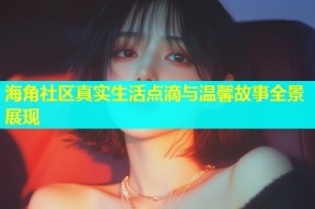 海角社区真实生活点滴与温馨故事全景展现