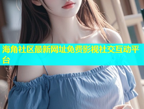 海角社区最新网址免费影视社交互动平台  第2张