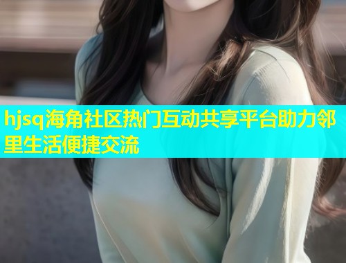 hjsq海角社区热门互动共享平台助力邻里生活便捷交流  第1张