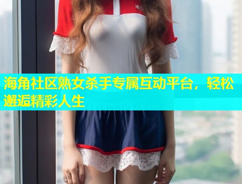海角社区熟女杀手专属互动平台，轻松邂逅精彩人生  第1张